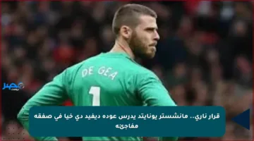 قرار ناري.. مانشستر يونايتد يدرس عودة ديفيد دي خيا في صفقة مفاجئة